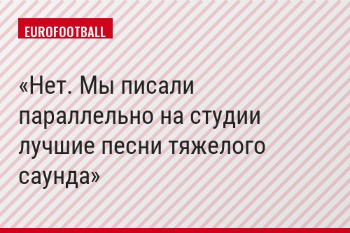Нет. Мы писали параллельно на студии лучшие песни тяжелого саунда