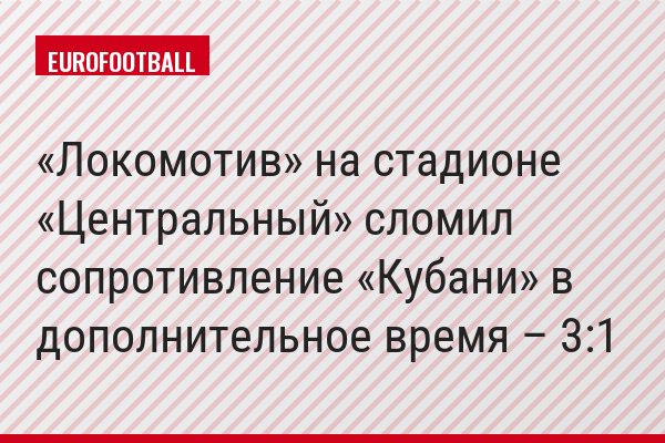 «Локомотив» на стадионе «Центральный» сломил сопротивление «Кубани» в дополнительное время – 3:1