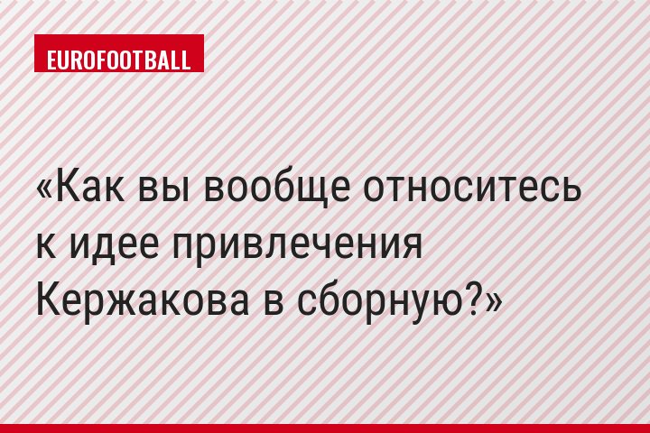 Как вы вообще относитесь к идее привлечения Кержакова в сборную?