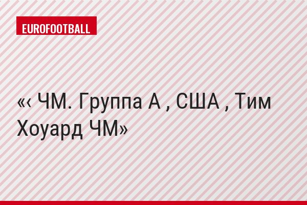 ‹ ЧМ. Группа A , США , Тим Хоуард ЧМ