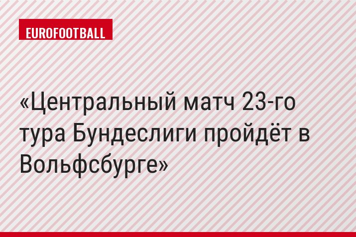 Центральный матч 23-го тура Бундеслиги пройдёт в Вольфсбурге