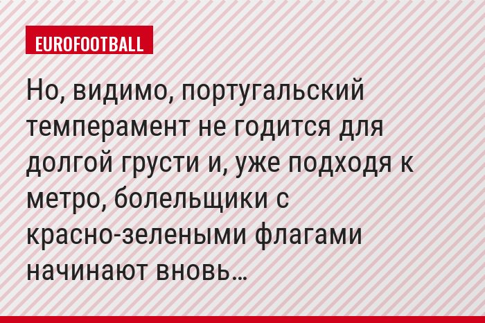 Но, видимо, португальский темперамент не годится для долгой грусти и, уже подходя к метро, болельщики с красно-зелеными флагами начинают вновь…