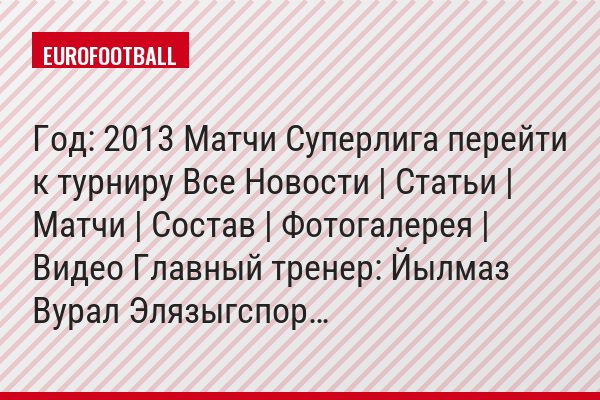 Год: 2013 Матчи Суперлига перейти к турниру Все Новости | Статьи | Матчи | Состав | Фотогалерея | Видео Главный тренер: Йылмаз Вурал Элязыгспор…