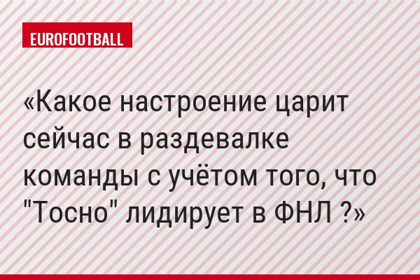 Какое настроение царит сейчас в раздевалке команды с учётом того, что "Тосно" лидирует в ФНЛ ?