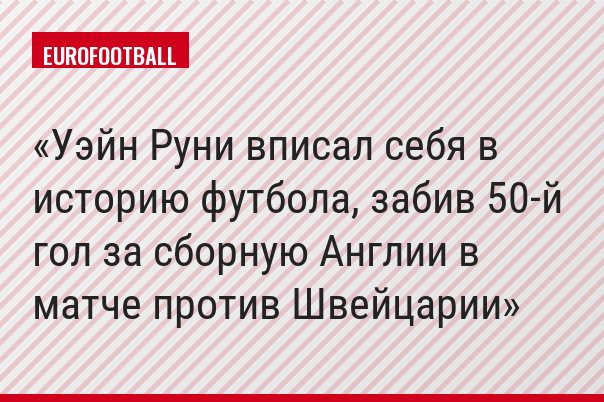 Уэйн Руни вписал себя в историю футбола, забив 50-й гол за сборную Англии в матче против Швейцарии
