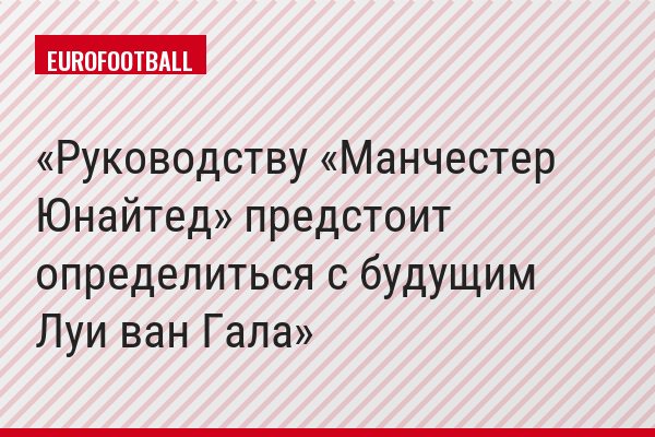 Руководству «Манчестер Юнайтед» предстоит определиться с будущим Луи ван Гала