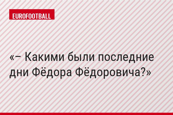 – Какими были последние дни Фёдора Фёдоровича?