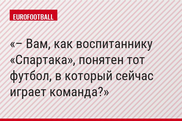– Вам, как воспитаннику «Спартака», понятен тот футбол, в который сейчас играет команда?