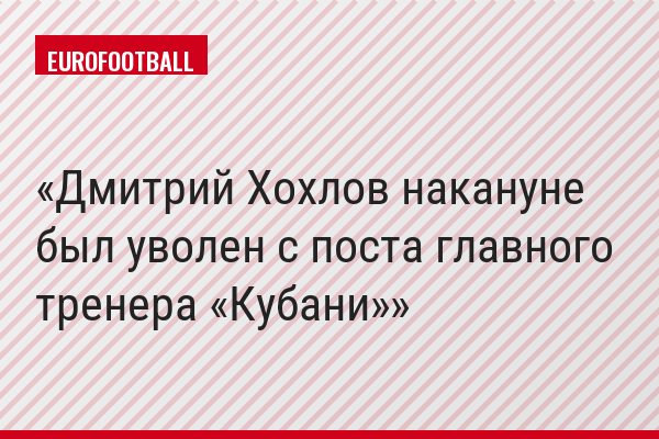 Дмитрий Хохлов накануне был уволен с поста главного тренера «Кубани»