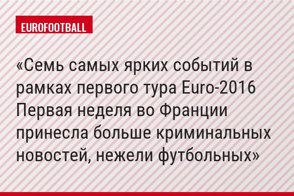 Семь самых ярких событий в рамках первого тура Euro-2016 Первая неделя во Франции принесла больше криминальных новостей, нежели футбольных