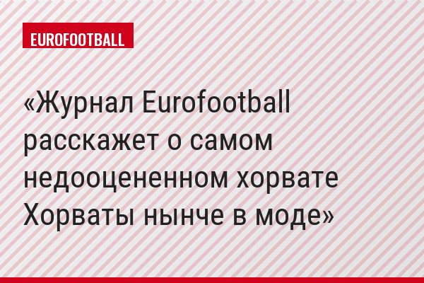 Журнал Eurofootball расскажет о самом недооцененном хорвате Хорваты нынче в моде