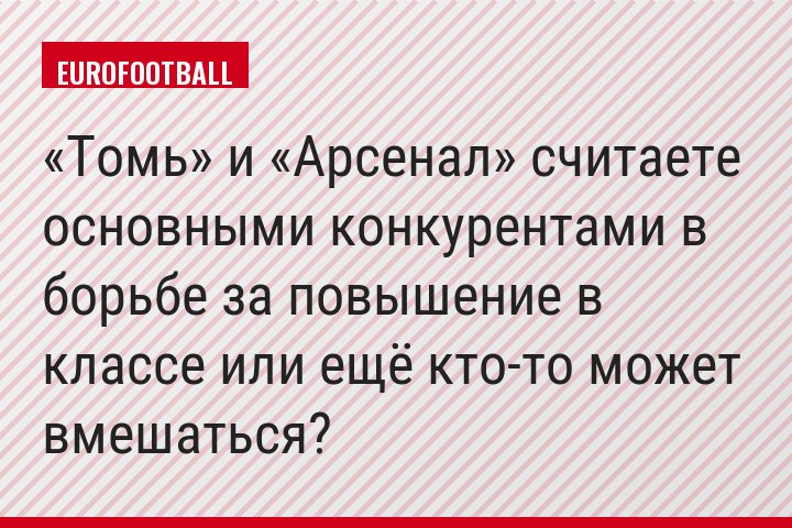 «Томь» и «Арсенал» считаете основными конкурентами в борьбе за повышение в классе или ещё кто-то может вмешаться?