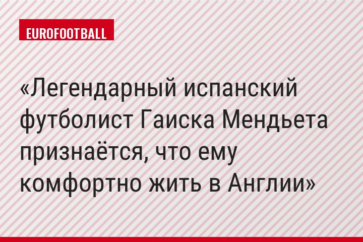 Легендарный испанский футболист Гаиска Мендьета признаётся, что ему комфортно жить в Англии