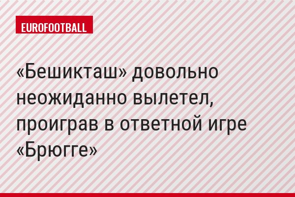 «Бешикташ» довольно неожиданно вылетел, проиграв в ответной игре «Брюгге»