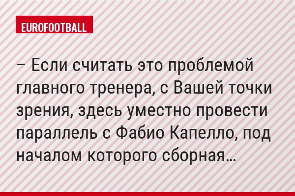 – Если считать это проблемой главного тренера, с Вашей точки зрения, здесь уместно провести параллель с Фабио Капелло, под началом которого сборная…