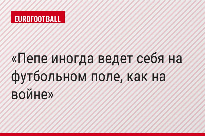 Пепе иногда ведет себя на футбольном поле, как на войне