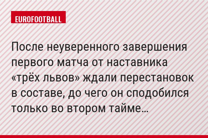 После неуверенного завершения первого матча от наставника «трёх львов» ждали перестановок в составе, до чего он сподобился только во втором тайме…