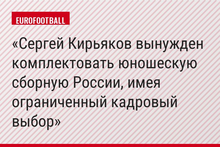 Сергей Кирьяков вынужден комплектовать юношескую сборную России, имея ограниченный кадровый выбор