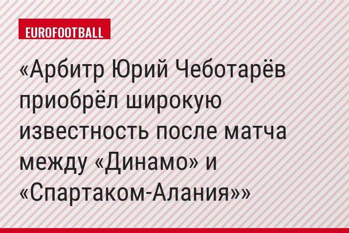 Арбитр Юрий Чеботарёв приобрёл широкую известность после матча между «Динамо» и «Спартаком-Алания»