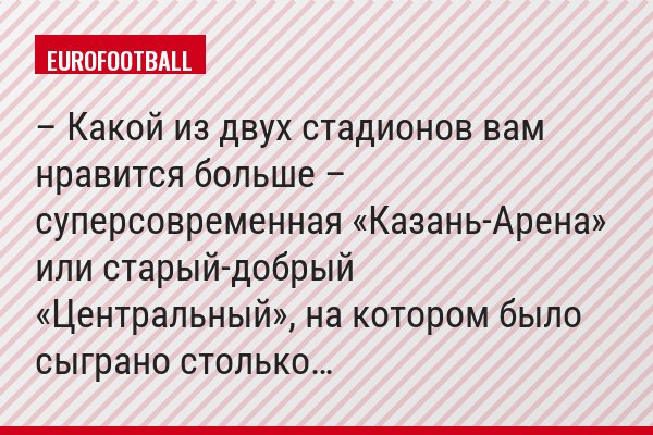 – Какой из двух стадионов вам нравится больше – суперсовременная «Казань-Арена» или старый-добрый «Центральный», на котором было сыграно столько…