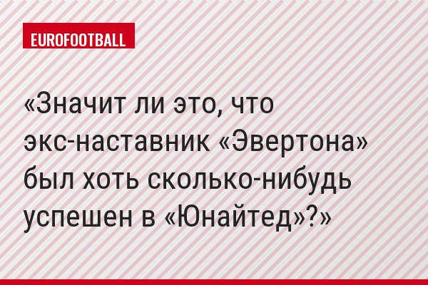 Значит ли это, что экс-наставник «Эвертона» был хоть сколько-нибудь успешен в «Юнайтед»?