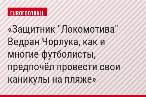 Защитник "Локомотива" Ведран Чорлука, как и многие футболисты, предпочёл провести свои каникулы на пляже