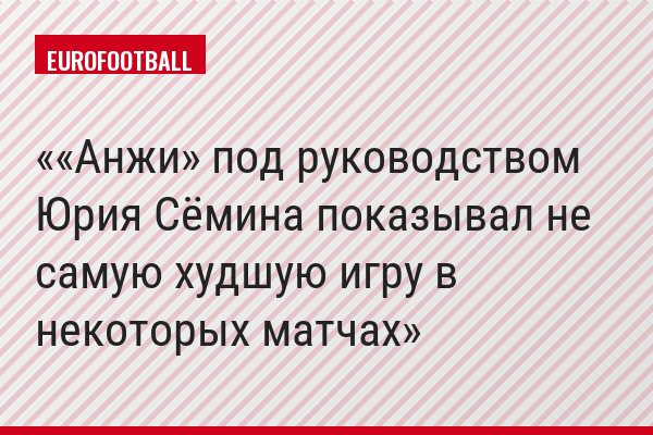 ««Анжи» под руководством Юрия Сёмина показывал не самую худшую игру в некоторых матчах»