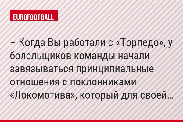 – Когда Вы работали с «Торпедо», у болельщиков команды начали завязываться принципиальные отношения с поклонниками «Локомотива», который для своей…
