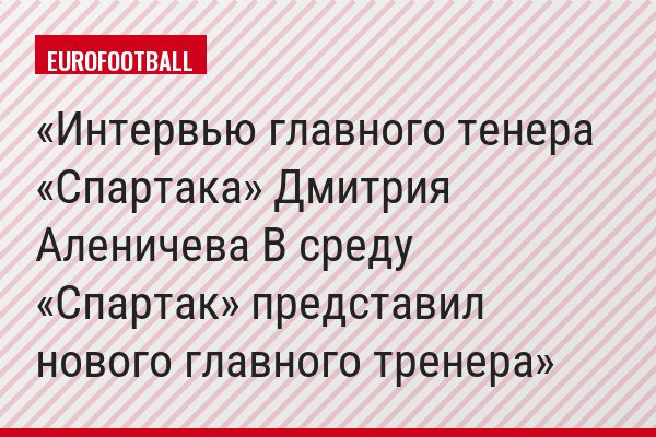 Интервью главного тенера «Спартака» Дмитрия Аленичева В среду «Спартак» представил нового главного тренера