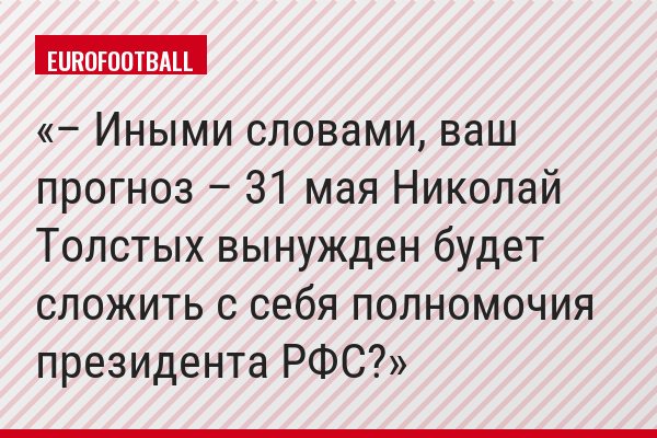– Иными словами, ваш прогноз – 31 мая Николай Толстых вынужден будет сложить с себя полномочия президента РФС?