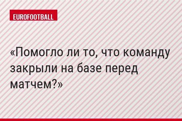 Помогло ли то, что команду закрыли на базе перед матчем?