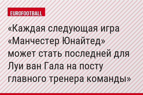 Каждая следующая игра «Манчестер Юнайтед» может стать последней для Луи ван Гала на посту главного тренера команды
