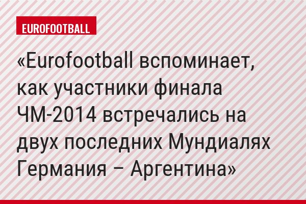 Eurofootball вспоминает, как участники финала ЧМ-2014 встречались на двух последних Мундиалях Германия – Аргентина