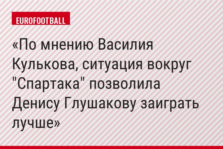 По мнению Василия Кулькова, ситуация вокруг "Спартака" позволила Денису Глушакову заиграть лучше
