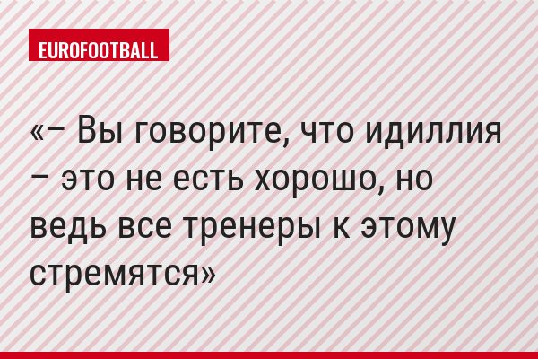 – Вы говорите, что идиллия – это не есть хорошо, но ведь все тренеры к этому стремятся