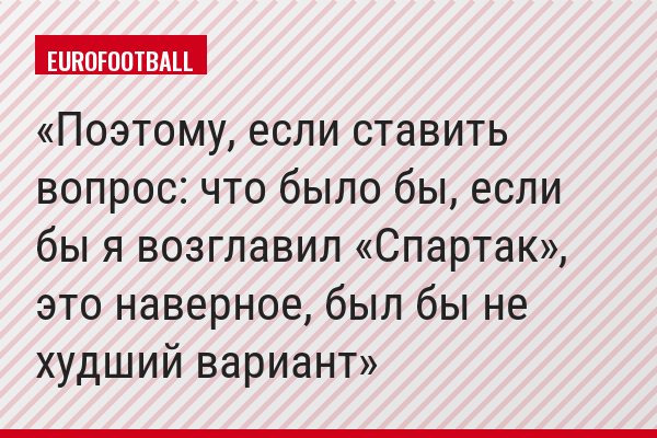 Поэтому, если ставить вопрос: что было бы, если бы я возглавил «Спартак», это наверное, был бы не худший вариант