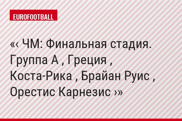 ‹ ЧМ: Финальная стадия. Группа A , Греция , Коста-Рика , Брайан Руис , Орестис Карнезис ›