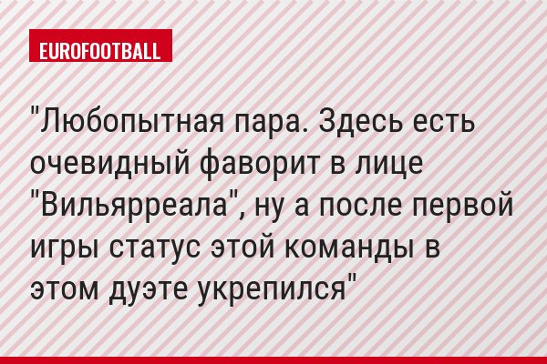 "Любопытная пара. Здесь есть очевидный фаворит в лице "Вильярреала", ну а после первой игры статус этой команды в этом дуэте укрепился"