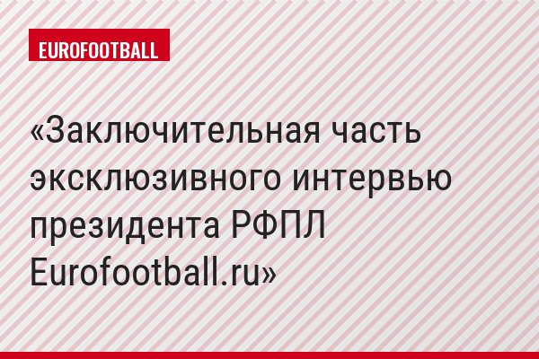 Заключительная часть эксклюзивного интервью президента РФПЛ Eurofootball.ru