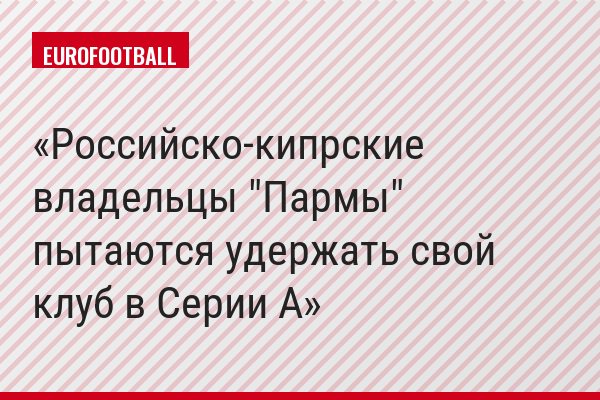 Российско-кипрские владельцы "Пармы" пытаются удержать свой клуб в Серии A