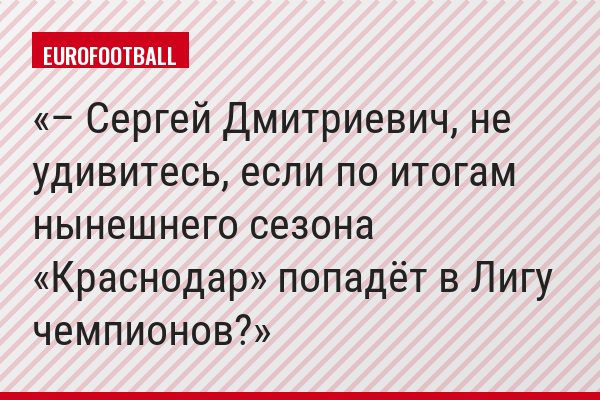 – Сергей Дмитриевич, не удивитесь, если по итогам нынешнего сезона «Краснодар» попадёт в Лигу чемпионов?