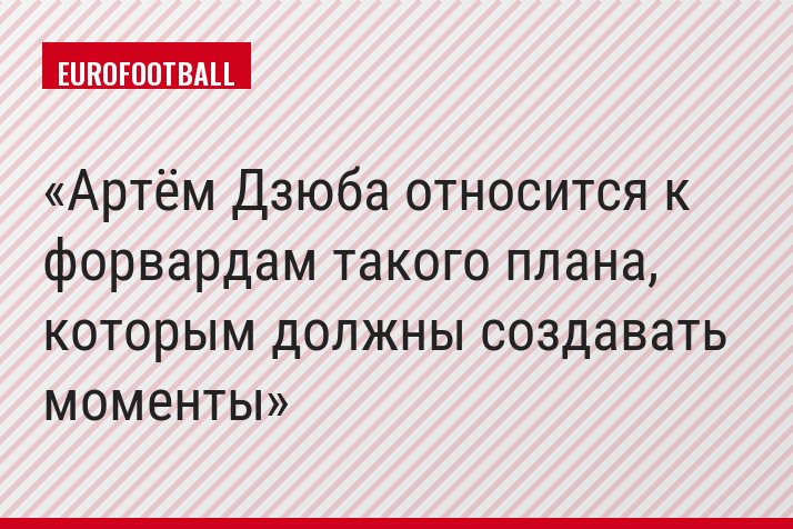 Артём Дзюба относится к форвардам такого плана, которым должны создавать моменты