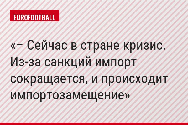 – Сейчас в стране кризис. Из-за санкций импорт сокращается, и происходит импортозамещение