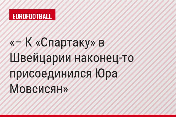 – К «Спартаку» в Швейцарии наконец-то присоединился Юра Мовсисян