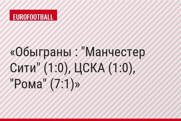 Обыграны : "Манчестер Сити" (1:0), ЦСКА (1:0), "Рома" (7:1)