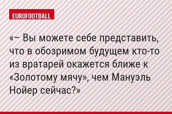 – Вы можете себе представить, что в обозримом будущем кто-то из вратарей окажется ближе к «Золотому мячу», чем Мануэль Нойер сейчас?