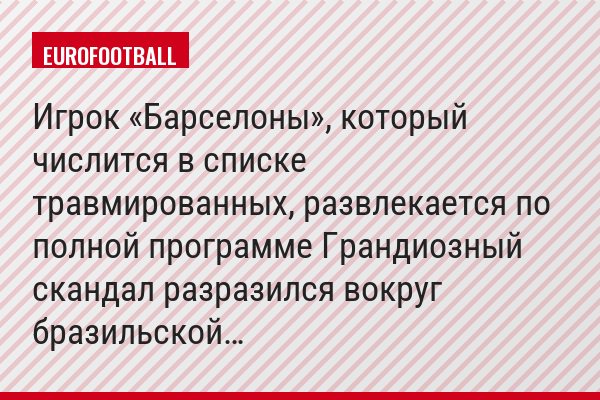 Игрок «Барселоны», который числится в списке травмированных, развлекается по полной программе Грандиозный скандал разразился вокруг бразильской…
