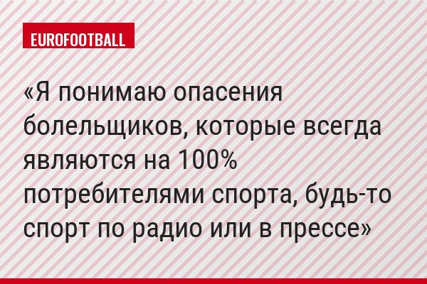 "Я понимаю опасения болельщиков, которые всегда являются на 100% потребителями спорта, будь-то спорт по радио или в прессе"