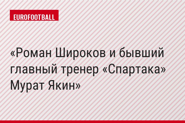Роман Широков и бывший главный тренер «Спартака» Мурат Якин