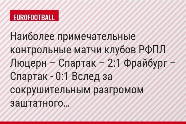 Наиболее примечательные контрольные матчи клубов РФПЛ Люцерн – Спартак – 2:1 Фрайбург – Спартак - 0:1 Вслед за сокрушительным разгромом заштатного…
